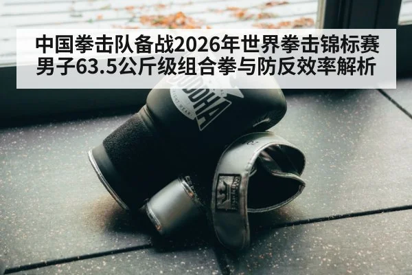 中国拳击队备战2026年世界拳击锦标赛男子63.5公斤级组合拳与防反效率解析