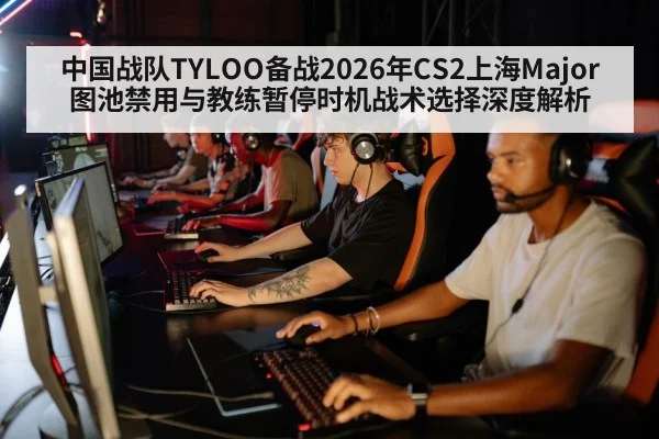中国战队TYLOO备战2026年CS2上海Major图池禁用与教练暂停时机战术选择深度解析
